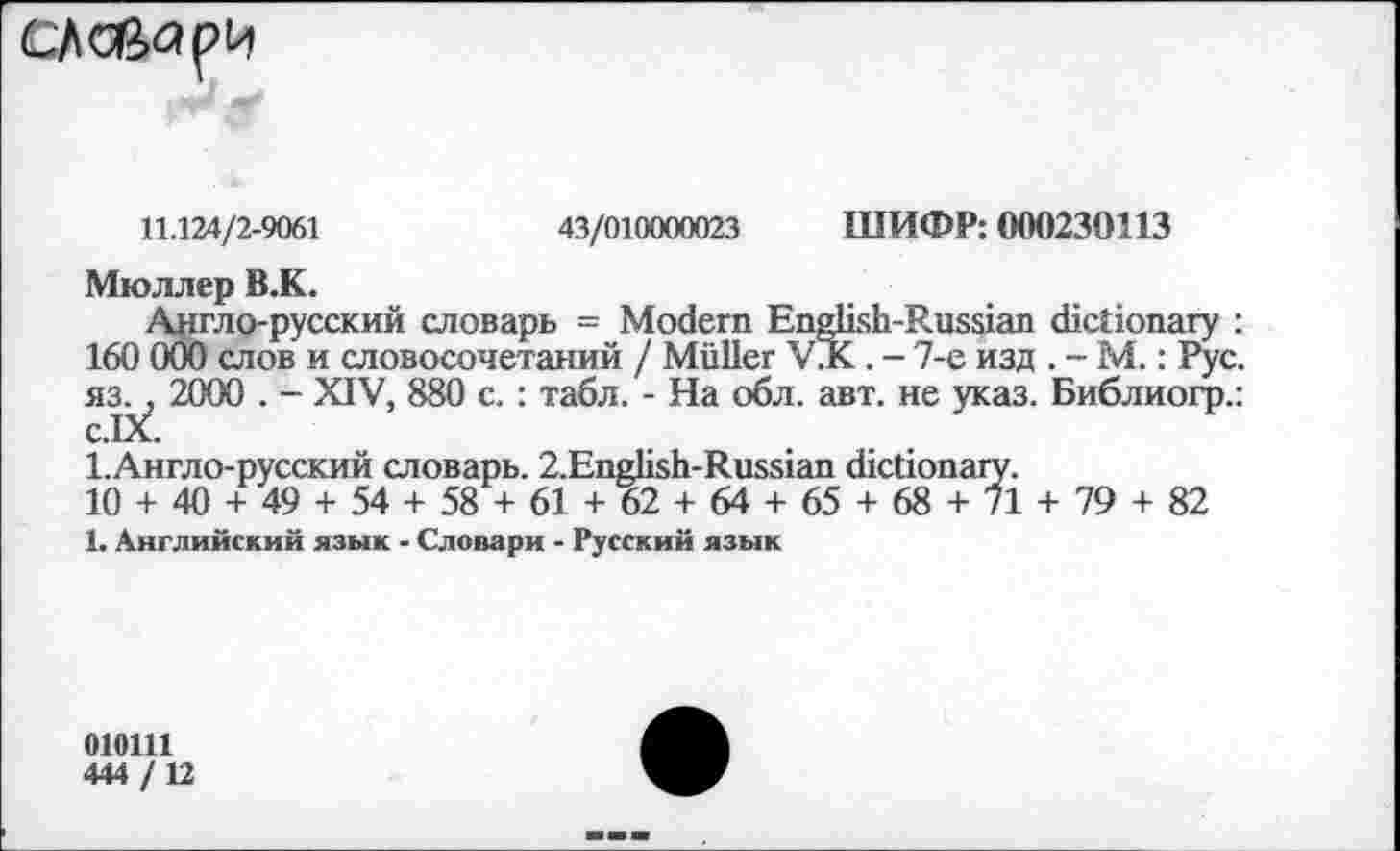 ﻿
11.124/2-9061	43/010000023 ШИФР: 000230113
Мюллер В.К.
Англо-русский словарь = Modern English-Russian dictionary : 160 000 слов и словосочетаний / Müller VJK. - 7-е изд . - М.: Рус. яз. , 2000 . - XIV, 880 с. : табл. - На обл. авт. не указ. Библиогр.: c.IX.
1.Англо-русский словарь. 2.English-Russian dictionary.
10 + 40 + 49 + 54 + 58 + 61 + 62 + 64 + 65 + 68 + 71 + 79 + 82
1. Английский язык - Словари - Русский язык
010111
444 / 12